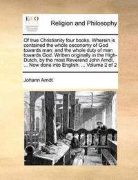 Of True Christianity Four Books. Wherein Is Contained the Whole Oeconomy of God Towards Man; And the Whole Duty of Man Towards God. Written Originally in the High-Dutch, by the Most Reverend John Arndt, ... Now Done Into English. ... Volume 2 of 2