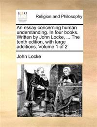 An Essay Concerning Human Understanding. in Four Books. Written by John Locke, ... the Tenth Edition, with Large Additions. Volume 1 of 2
