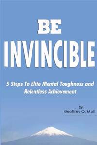 Be Invincible: 5 Steps to Elite Mental Toughness and Relentless Achievement