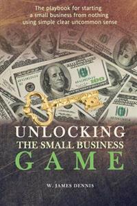 Unlocking the Small Business Game: The Playbook for Starting a Small Business from Nothing Using Simple Clear Uncommon Sense