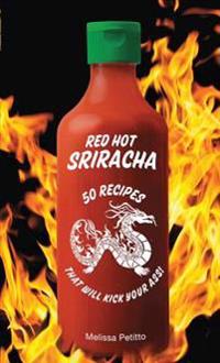 Red Hot Sriracha: 50 Recipes That Will Kick Your Ass!