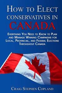 How to Elect Conservatives in Canada: Everything You Need to Know to Plan and Manage Winning Campaigns for Local, Provincial, and Federal Elections Th