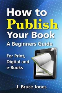 How to Publish Your Book: A Beginners Guide for Print, Digital and E-Books