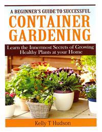 A Beginner?s Guide to Successful Container Gardening: Learn the Innermost Secrets of Growing Healthy Plants at Your Home