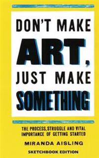 Don't Make Art, Just Make Something: Sketchbook Edition: The Process, Struggle, and Vital Importance of Getting Started