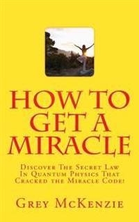 How to Get a Miracle: Discover the Secret Law in Quantum Physics That Cracked the Miracle Code!