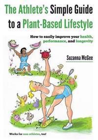 The Athlete's Simple Guide to a Plant-Based Lifestyle: How to Easily Improve Your Health, Performance, and Longevity. Works for Non-Athletes, Too!