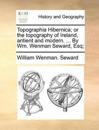 Topographia Hibernica; or the Topography of Ireland, Antient and Modern. ... By Wm. Wenman Seward, Esq;