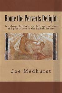 Rome the Perverts Delight: Sex, Drugs, Brothels, Alcohol, Aphrodisiacs and Prostitutes in the Roman Empire