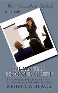 Train the Trainer Guide: The Essential Guide for Those Who Wish to Present Workshops and Classes for Adults