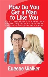 How Do You Get a Man to Like You: A Small Handbook for Women Who Desperately Want to Know What Goes on Inside Most Men's Mind