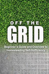 Off the Grid - Beginner's Guide and Overview to Homesteading Self-Sufficiency: Self Sufficiency Essential Beginner's Guide for Living Off the Grid, Ho