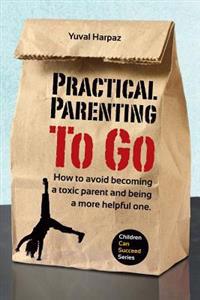 Practical Parenting to Go: How to Avoid Becoming a Toxic Parent and Being a More Helpful One