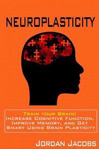 Neuroplasticity: Train Your Brain! Increase Cognitive Function, Improve Memory, and Get Smart Using Brain Plasticity