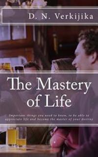 The Mastery of Life: Important Things You Need to Know, to Be Able to Appreciate Life and Become the Master of Your Destiny