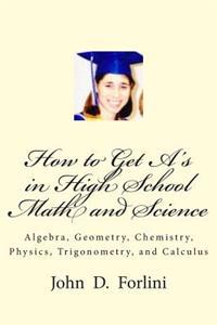 How to Get A's in High School Math and Science: Algebra, Geometry, Chemistry, Physics, Trigonometry, and Calculus