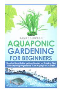 Aquaponic Gardening for Beginners: Step by Step Guide to Getting Started on Raising Fish and Growing Vegetables in an Aquaponic Garden