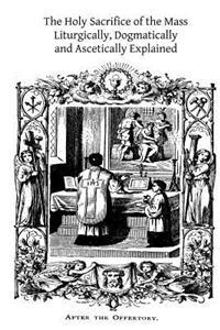 The Holy Sacrifice of the Mass: Liturgically, Dogmatically and Ascetically Explained