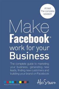Make Facebook Work for Your Business: The Complete Guide to Marketing Your Business, Generating New Leads, Finding New Customers and Building Your Bra
