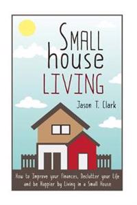 Small House Living: How to Improve Your Finances, Declutter Your Life and Be Happier by Living in a Small House
