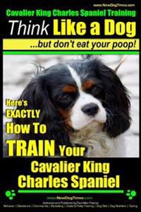 Cavalier King Charles Spaniel Training - Think Like a Dog, But Don't Eat Your P: Here's Exactly How to Train Your Cavalier King Charles Spaniel