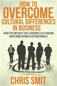 How to Overcome Cultural Differences in Business: Avoid the Mistakes That Everyone Else Is Making When Doing Business Internationally