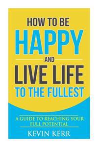How to Be Happy and Live Life to the Fullest: A Guide to Reaching Your Full Potential