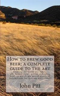 How to Brew Good Beer: A Complete Guide to the Art: Brewing Ale Bitter Ale, Table-Ale, Brown Stout, Porter and Table Beer, to Which Are Added