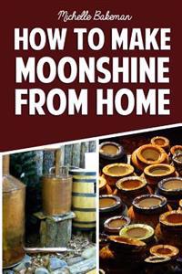 How to Make Moonshine from Home: The Simple & Easy Step by Step Guide to Home Brewing for Moonshine Mastery