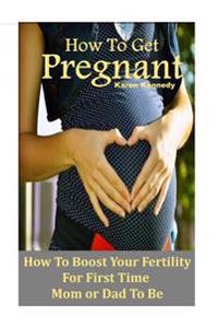 How to Get Pregnant: How to Boost Your Fertility for the First Time Mom or Dad-To-Be