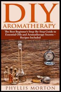 DIY Aromatherapy: The Best Beginner's Step-By-Step Guide to Essential Oils and Aromatherapy Secrets - Recipes Included
