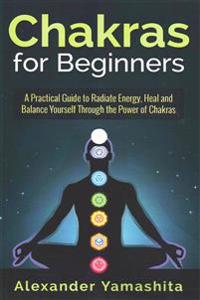 Chakras for Beginners: A Practical Guide to Radiate Energy, to Heal and Balance Yourself Through the Power of Chakras