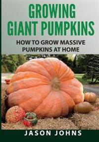 Growing Giant Pumpkins - How to Grow Massive Pumpkins at Home: Secrets for Championship Winning Giant Pumpkins
