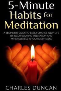 5-Minute Habits for Meditation: A Beginners Guide to Easily Change Your Life by Incorporating Meditation and Mindfulness in Your Daily Tasks