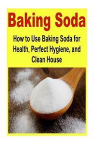 Baking Soda: How to Use Baking Soda for Health, Perfect Hygiene, and Clean House: Baking Soda, Health, Clean House, Perfect Hygiene