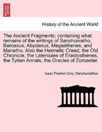 The Ancient Fragments; Containing What Remains of the Writings of Sanchoniatho, Berossus, Abydenus, Megasthenes, and Manetho. Also the Hermetic Creed, the Old Chronicle, the Latercules of Erastosthenes, the Tyrian Annals, the Oracles of Zoroaster.