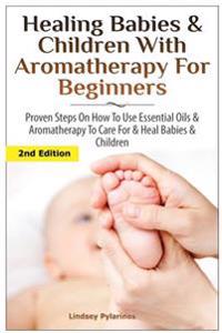 Healing Babies and Children with Aromatherapy for Beginners: Proven Steps on How to Use Essential Oils and Aromatherapy to Care for Babies and Childre