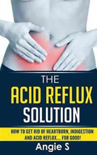 The Acid Reflux Solution: How to Get Rid of Heartburn, Indigestion and Acid Reflux.... for Good!