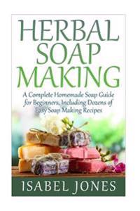 Herbal Soap Making: A Complete Homemade Soap Guide for Beginners, Including Dozens of Easy Soap Making Recipes