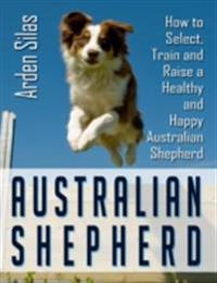 Australian Shepherd: How to Select, Train and Raise a Healthy and Happy Australian Shepherd