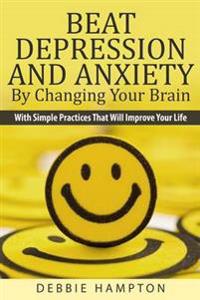 Beat Depression and Anxiety by Changing Your Brain: With Simple Practices That Will Improve Your Life