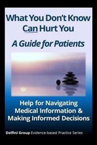 What You Don't Know Can Hurt You-A Guide for Patients: Help for Navigating Medical Information & Making Informed Decisions