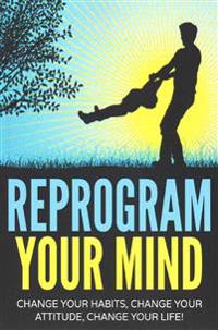 Reprogram Your Mind: Change Your Habits, Change Your Attitude, Change Your Life!