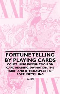 Fortune Telling by Playing Cards - Containing Information on Card Reading, Divination, the Tarot and Other Aspects of Fortune Telling