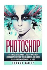 Photoshop: The Complete Beginners Guide to Mastering Photoshop in 24 Hours or Less!: Secrets of Color Grading and Photo Manipulat