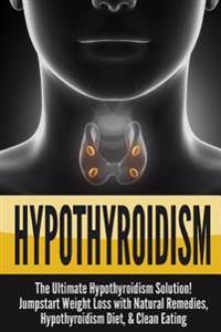 Hypothyroidism: The Ultimate Hypothyroidism Solution! Jumpstart Weight Loss with Natural Remedies, Hypothyroidism Diet & Clean Eating