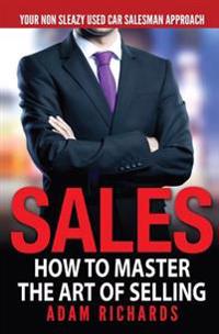 Sales: How to Master the Art of Selling: Your Non Sleazy Used Car Salesman Approach
