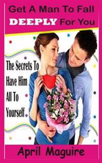 Get a Man to Fall Deeply for You: The Secrets to Have Him All to Yourself
