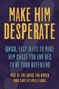 Make Him Desperate: Quick, Easy Ways to Make Him Chase You and Beg to Be Your Boyfriend