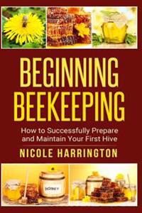 Beginning Beekeeping: How to Successfully Prepare and Maintain Your First Hive